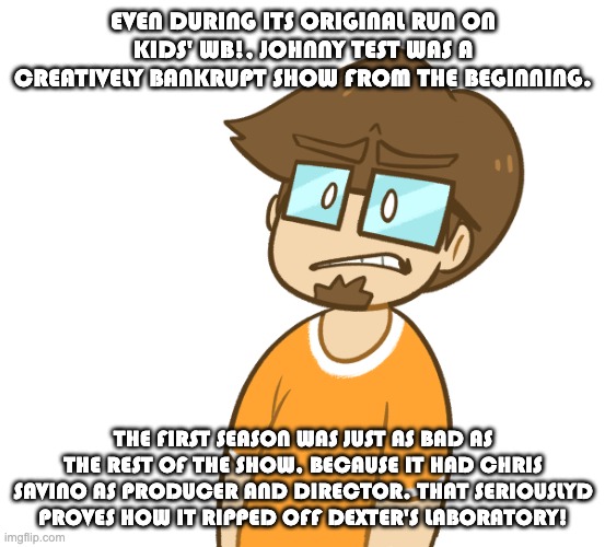 Saberspark hates Johnny Test even more. | EVEN DURING ITS ORIGINAL RUN ON KIDS' WB!, JOHNNY TEST WAS A CREATIVELY BANKRUPT SHOW FROM THE BEGINNING. THE FIRST SEASON WAS JUST AS BAD AS THE REST OF THE SHOW, BECAUSE IT HAD CHRIS SAVINO AS PRODUCER AND DIRECTOR. THAT SERIOUSLYD PROVES HOW IT RIPPED OFF DEXTER'S LABORATORY! | image tagged in saberspark cringe,johnny test,chris savino,dexters lab | made w/ Imgflip meme maker