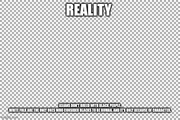 Free | REALITY; ASIANS DON'T BREED WITH BLACK PEOPLE. WHITE FOLK ARE THE ONLY ONES WHO CONSIDER BLACKS TO BE HUMAN. AND IT'S ONLY BECAUSE OF CHARACTER. | image tagged in free | made w/ Imgflip meme maker