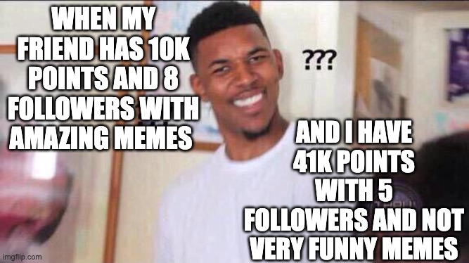 HOW,...JUST HOW | AND I HAVE 41K POINTS WITH 5 FOLLOWERS AND NOT VERY FUNNY MEMES; WHEN MY FRIEND HAS 10K POINTS AND 8 FOLLOWERS WITH AMAZING MEMES | image tagged in black guy confused,huh,what,confused screaming | made w/ Imgflip meme maker