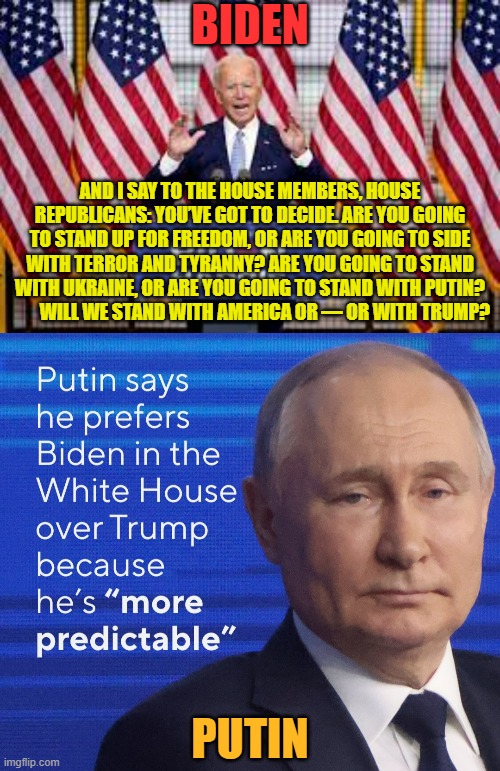 Notice Any Similarities? | BIDEN; AND I SAY TO THE HOUSE MEMBERS, HOUSE REPUBLICANS: YOU’VE GOT TO DECIDE. ARE YOU GOING TO STAND UP FOR FREEDOM, OR ARE YOU GOING TO SIDE WITH TERROR AND TYRANNY? ARE YOU GOING TO STAND WITH UKRAINE, OR ARE YOU GOING TO STAND WITH PUTIN?          WILL WE STAND WITH AMERICA OR — OR WITH TRUMP? PUTIN | image tagged in memes,joe biden,putin,statement,see,anything | made w/ Imgflip meme maker