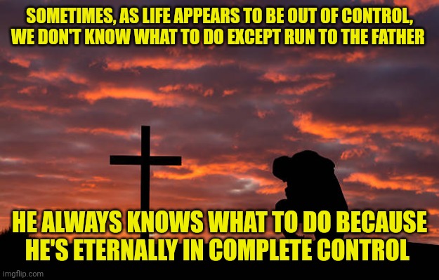 Kneeling before the cross | SOMETIMES, AS LIFE APPEARS TO BE OUT OF CONTROL, WE DON'T KNOW WHAT TO DO EXCEPT RUN TO THE FATHER; HE ALWAYS KNOWS WHAT TO DO BECAUSE HE'S ETERNALLY IN COMPLETE CONTROL | image tagged in kneeling before the cross | made w/ Imgflip meme maker