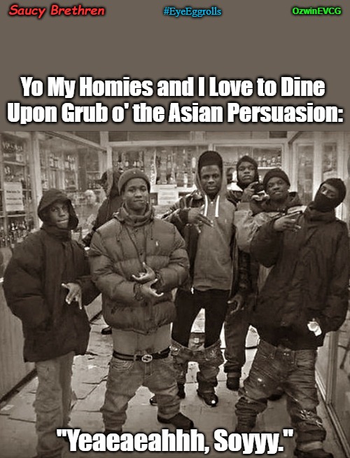 Saucy Brethren | OzwinEVCG; Saucy Brethren; #EyeEggrolls; Yo My Homies and I Love to Dine 

Upon Grub o' the Asian Persuasion:; "Yeaeaeahhh, Soyyy." | image tagged in all my homies love,restaurants,gangster dinners,eyeroll memes,nightlife,food memes | made w/ Imgflip meme maker