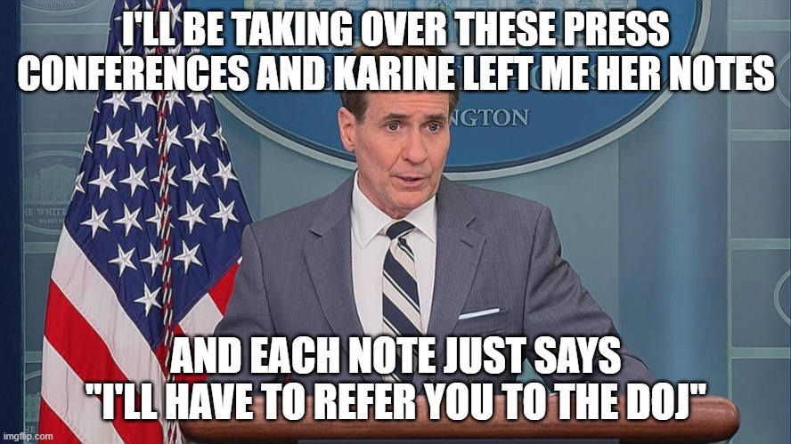 John Kirby | I'LL BE TAKING OVER THESE PRESS CONFERENCES AND KARINE LEFT ME HER NOTES; AND EACH NOTE JUST SAYS "I'LL HAVE TO REFER YOU TO THE DOJ" | image tagged in john kirby | made w/ Imgflip meme maker