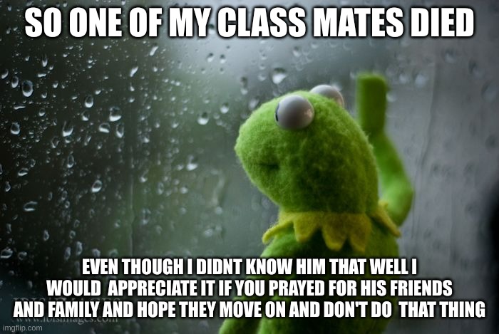 kermit window | SO ONE OF MY CLASS MATES DIED; EVEN THOUGH I DIDNT KNOW HIM THAT WELL I WOULD  APPRECIATE IT IF YOU PRAYED FOR HIS FRIENDS AND FAMILY AND HOPE THEY MOVE ON AND DON'T DO  THAT THING | image tagged in kermit window | made w/ Imgflip meme maker