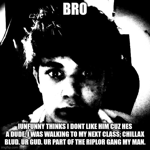 i dont rememver saying i hate him | BRO; IUNFUNNY THINKS I DONT LIKE HIM CUZ HES A DUDE. I WAS WALKING TO MY NEXT CLASS; CHILLAX BLUD. UR GUD. UR PART OF THE RIPLOR GANG MY MAN. | image tagged in scary riplos | made w/ Imgflip meme maker