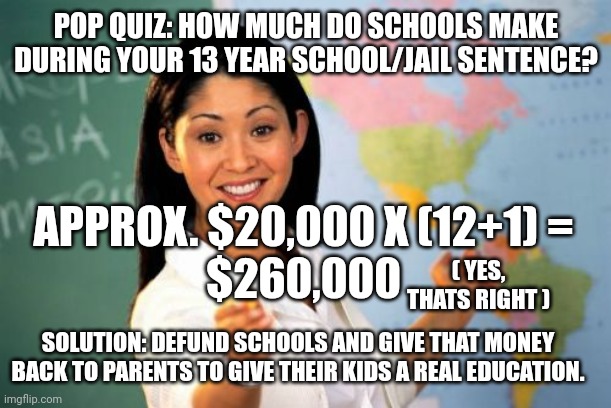 Do you know what you're worth? | POP QUIZ: HOW MUCH DO SCHOOLS MAKE DURING YOUR 13 YEAR SCHOOL/JAIL SENTENCE? APPROX. $20,000 X (12+1) = 

$260,000; ( YES, THATS RIGHT ); SOLUTION: DEFUND SCHOOLS AND GIVE THAT MONEY BACK TO PARENTS TO GIVE THEIR KIDS A REAL EDUCATION. | image tagged in memes,unhelpful high school teacher | made w/ Imgflip meme maker