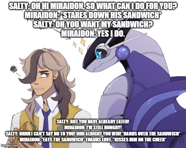 what happened to me last night after i closed my eyes to dream | SALTY: OH HI MIRAIDON, SO WHAT CAN I DO FOR YOU?
MIRAIDON: *STARES DOWN HIS SANDWICH*
SALTY: OH YOU WANT MY SANDWICH?
MIRAIDON: YES I DO. SALTY: BUT YOU HAVE ALREADY EATEN!
MIRAIDON: I'M STILL HUNGRY!
SALTY: OHHH I CAN'T SAY NO TO YOU! OHH ALRIGHT YOU WIN! *HANDS OVER THE SANDWICH*
MIRAIDON: *EATS THE SANDWICH* THANKS LOVE. *KISSES HIM ON THE CHEEK* | image tagged in pokemon violet | made w/ Imgflip meme maker