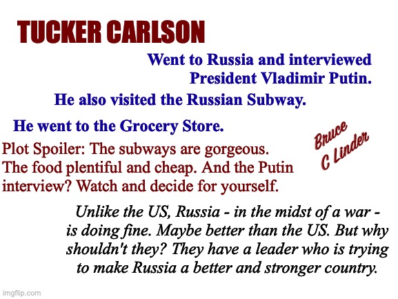 Tucker Carlson in Russia | TUCKER CARLSON; Went to Russia and interviewed
President Vladimir Putin. He also visited the Russian Subway. He went to the Grocery Store. Bruce 
C Linder; Plot Spoiler: The subways are gorgeous.
The food plentiful and cheap. And the Putin
interview? Watch and decide for yourself. Unlike the US, Russia - in the midst of a war -
is doing fine. Maybe better than the US. But why
shouldn't they? They have a leader who is trying
to make Russia a better and stronger country. | image tagged in tucker carlson,russia,putin,subway station,supermarket | made w/ Imgflip meme maker