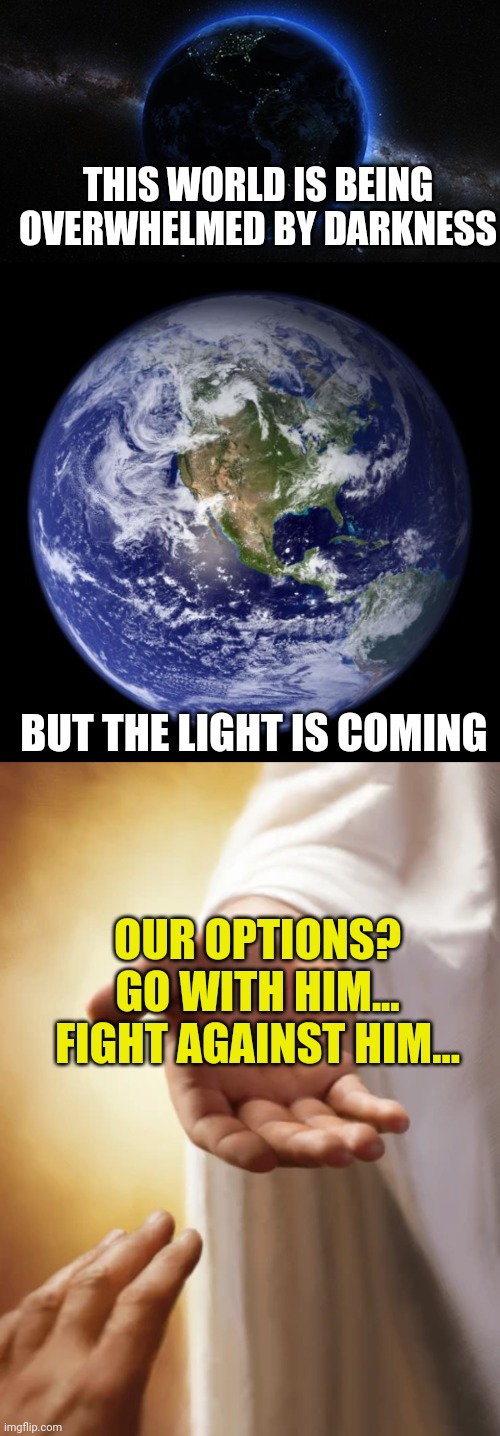 THIS WORLD IS BEING OVERWHELMED BY DARKNESS; BUT THE LIGHT IS COMING; OUR OPTIONS?
GO WITH HIM...
FIGHT AGAINST HIM... | image tagged in night side of earth,earth,jesus beckoning | made w/ Imgflip meme maker