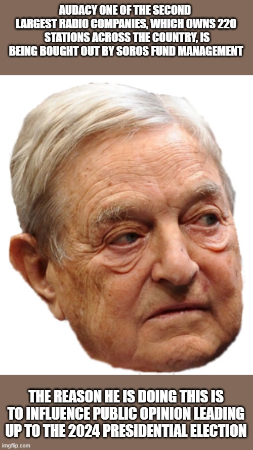 Soros head | AUDACY ONE OF THE SECOND  LARGEST RADIO COMPANIES, WHICH OWNS 220  STATIONS ACROSS THE COUNTRY, IS BEING BOUGHT OUT BY SOROS FUND MANAGEMENT; THE REASON HE IS DOING THIS IS TO INFLUENCE PUBLIC OPINION LEADING UP TO THE 2024 PRESIDENTIAL ELECTION | image tagged in soros head,democrats,radio,opinion,election,presidential race | made w/ Imgflip meme maker