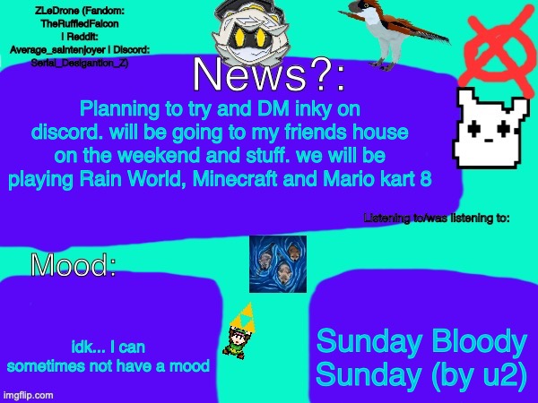 made my own version of inky's thing | Planning to try and DM inky on discord. will be going to my friends house on the weekend and stuff. we will be playing Rain World, Minecraft and Mario kart 8; Sunday Bloody Sunday (by u2); idk... I can sometimes not have a mood | image tagged in z's announcement stuff,tsc | made w/ Imgflip meme maker