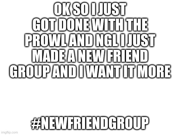 M | OK SO I JUST GOT DONE WITH THE PROWL AND NGL I JUST MADE A NEW FRIEND GROUP AND I WANT IT MORE; #NEWFRIENDGROUP | image tagged in m | made w/ Imgflip meme maker