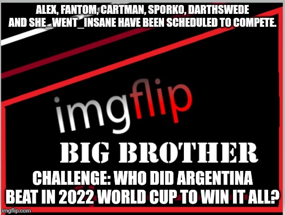 Power of Veto challenge | ALEX, FANTOM, CARTMAN, SPORKO, DARTHSWEDE AND SHE_WENT_INSANE HAVE BEEN SCHEDULED TO COMPETE. CHALLENGE: WHO DID ARGENTINA BEAT IN 2022 WORLD CUP TO WIN IT ALL? | image tagged in imgflip big brother 4 logo | made w/ Imgflip meme maker