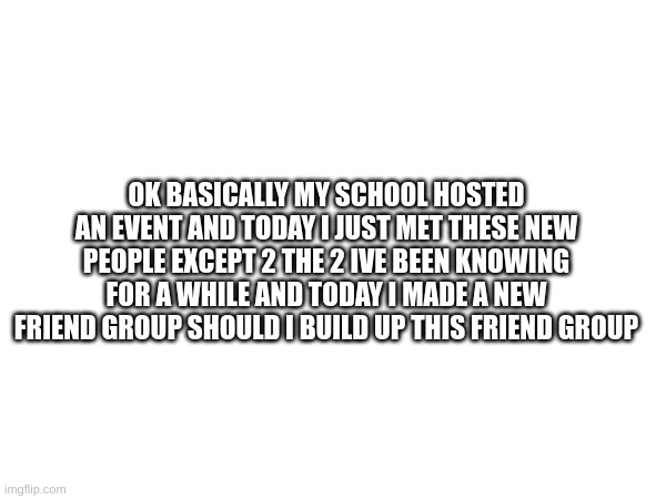 New friend group | OK BASICALLY MY SCHOOL HOSTED AN EVENT AND TODAY I JUST MET THESE NEW PEOPLE EXCEPT 2 THE 2 IVE BEEN KNOWING FOR A WHILE AND TODAY I MADE A NEW FRIEND GROUP SHOULD I BUILD UP THIS FRIEND GROUP | image tagged in m | made w/ Imgflip meme maker