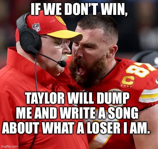 Travis Kelce screaming | IF WE DON’T WIN, TAYLOR WILL DUMP ME AND WRITE A SONG ABOUT WHAT A LOSER I AM. | image tagged in travis kelce screaming,nfl | made w/ Imgflip meme maker