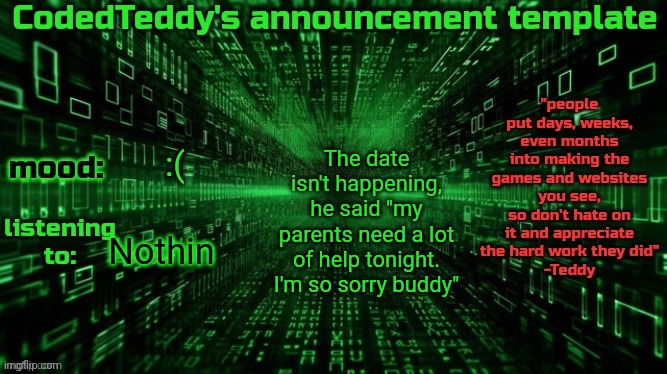 I'm depressed now :c | The date isn't happening, he said "my parents need a lot of help tonight. I'm so sorry buddy"; :(; Nothin | image tagged in codedteddy's announcement template | made w/ Imgflip meme maker
