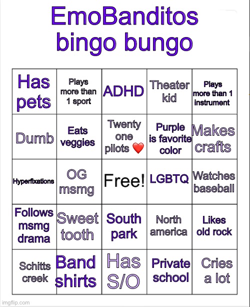 Blank Bingo | EmoBanditos bingo bungo; ADHD; Plays more than 1 sport; Plays more than 1 instrument; Has pets; Theater kid; Twenty one pilots ❤️; Makes crafts; Eats veggies; Dumb; Purple is favorite color; LGBTQ; Hyperfixations; Watches baseball; OG msmg; Follows msmg drama; Sweet tooth; Likes old rock; North america; South park; Band shirts; Cries a lot; Has S/O; Schitts creek; Private school | image tagged in blank bingo | made w/ Imgflip meme maker