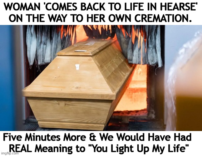 She had been severely burned in a house fire & family mistakenly thought she was dead. | WOMAN 'COMES BACK TO LIFE IN HEARSE' 
ON THE WAY TO HER OWN CREMATION. Five Minutes More & We Would Have Had 
REAL Meaning to "You Light Up My Life" | image tagged in fun times,fire,before and after,burning,mistakes,for really big mistakes | made w/ Imgflip meme maker