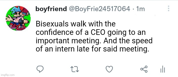 Tweet by me. | Bisexuals walk with the confidence of a CEO going to an important meeting. And the speed of an intern late for said meeting. | image tagged in tweet by me | made w/ Imgflip meme maker
