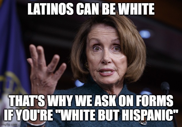 Good old Nancy Pelosi | LATINOS CAN BE WHITE THAT'S WHY WE ASK ON FORMS IF YOU'RE "WHITE BUT HISPANIC" | image tagged in good old nancy pelosi | made w/ Imgflip meme maker