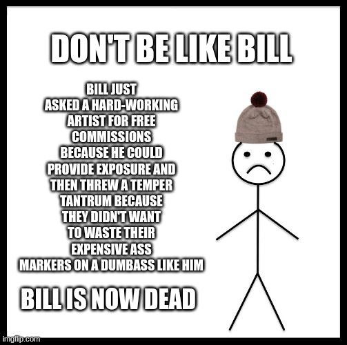 Don't Be Like Bill | BILL JUST ASKED A HARD-WORKING ARTIST FOR FREE COMMISSIONS BECAUSE HE COULD PROVIDE EXPOSURE AND THEN THREW A TEMPER TANTRUM BECAUSE THEY DIDN'T WANT TO WASTE THEIR EXPENSIVE ASS MARKERS ON A DUMBASS LIKE HIM; DON'T BE LIKE BILL; BILL IS NOW DEAD | image tagged in don't be like bill,dead,bill is dead | made w/ Imgflip meme maker