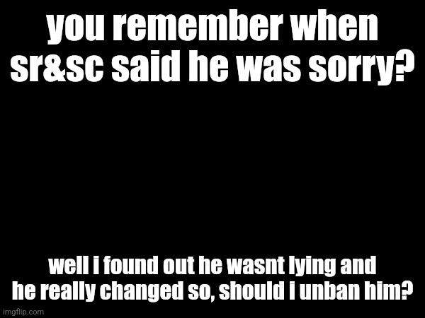you remember when sr&sc said he was sorry? well i found out he wasnt lying and he really changed so, should i unban him? | made w/ Imgflip meme maker