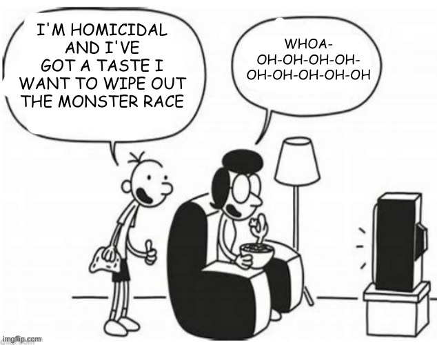 Good job, greg | I'M HOMICIDAL AND I'VE GOT A TASTE I WANT TO WIPE OUT THE MONSTER RACE; WHOA-
OH-OH-OH-OH-
OH-OH-OH-OH-OH | image tagged in good job greg | made w/ Imgflip meme maker
