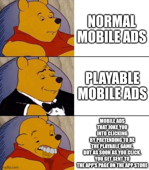 Best,Better, Blurst | NORMAL
MOBILE ADS; PLAYABLE
MOBILE ADS; MOBILE ADS
THAT JOKE YOU
INTO CLICKING
BY PRETENDING TO BE
THE PLAYABLE GAME.
BUT AS SOON AS YOU CLICK.
YOU GET SENT TO
THE APP'S PAGE ON THE APP STORE | image tagged in best better blurst | made w/ Imgflip meme maker