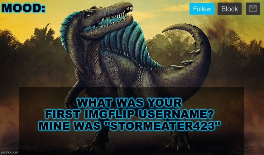 JPSpinoSaurus template 2024 v2 | WHAT WAS YOUR FIRST IMGFLIP USERNAME?
MINE WAS "STORMEATER423" | image tagged in jpspinosaurus template 2024 v2 | made w/ Imgflip meme maker