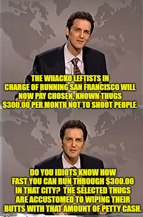 Leftist politicians seem to be in a contest to see how lunatic they each can become. | THE WHACKO LEFTISTS IN CHARGE OF RUNNING SAN FRANCISCO WILL NOW PAY CHOSEN, KNOWN THUGS $300.00 PER MONTH NOT TO SHOOT PEOPLE. DO YOU IDIOTS KNOW HOW FAST YOU CAN RUN THROUGH $300.00 IN THAT CITY?  THE SELECTED THUGS ARE ACCUSTOMED TO WIPING THEIR BUTTS WITH THAT AMOUNT OF PETTY CASH. | image tagged in weekend update with norm | made w/ Imgflip meme maker