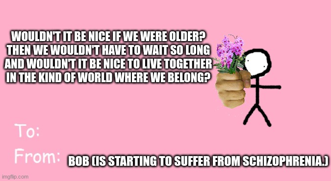 im contributing | WOULDN'T IT BE NICE IF WE WERE OLDER?
THEN WE WOULDN'T HAVE TO WAIT SO LONG
AND WOULDN'T IT BE NICE TO LIVE TOGETHER
IN THE KIND OF WORLD WHERE WE BELONG? BOB (IS STARTING TO SUFFER FROM SCHIZOPHRENIA.) | image tagged in valentine's day card meme | made w/ Imgflip meme maker