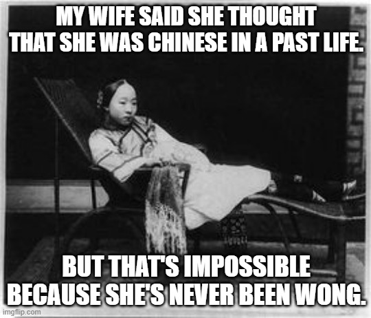 meme by Brad my wifes past life | MY WIFE SAID SHE THOUGHT THAT SHE WAS CHINESE IN A PAST LIFE. BUT THAT'S IMPOSSIBLE BECAUSE SHE'S NEVER BEEN WONG. | image tagged in fun,funny meme,reincarnation,wife,humor,funny | made w/ Imgflip meme maker