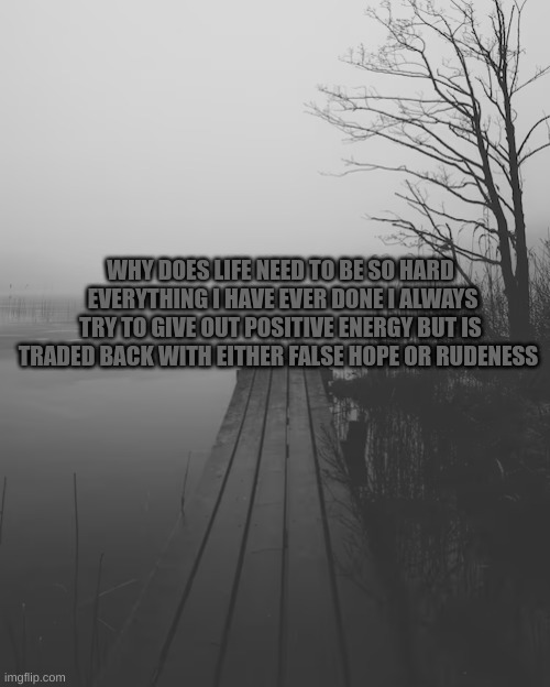 m | WHY DOES LIFE NEED TO BE SO HARD  EVERYTHING I HAVE EVER DONE I ALWAYS TRY TO GIVE OUT POSITIVE ENERGY BUT IS TRADED BACK WITH EITHER FALSE HOPE OR RUDENESS | image tagged in m | made w/ Imgflip meme maker