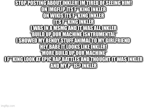Blank White Template | STOP POSTING ABOUT INKLER! IM TIRED OF SEEING HIM!
ON IMGFLIP ITS F**KING INKLER
ON WIKIS ITS F**KING INKLER
IT’S F**KING INKLER
I WAS IN A MSMG AND IT WAS ALL INKLER
*BUILD UP OUR MACHINE ISNTRUMENTAL*
I SHOWED MY BENDY STUFF ANIMAL TO MY GIRLFRIEND 
HEY BABE IT LOOKS LIKE INKLER!
*MORE BUILD UP OUR MACHINE*
I F**KING LOOK AT EPIC RAP BATTLES AND THOUGHT IT WAS INKLER
AND MY P**IS? INKLER | image tagged in blank white template | made w/ Imgflip meme maker