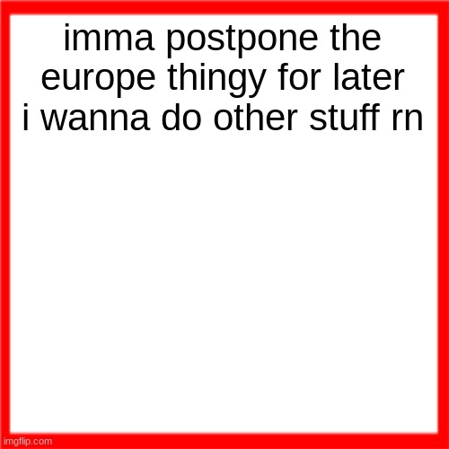 Red box | imma postpone the europe thingy for later i wanna do other stuff rn | image tagged in red box | made w/ Imgflip meme maker