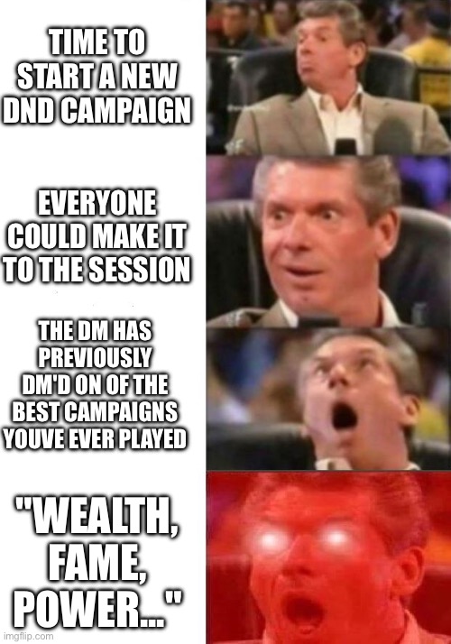 Hmmmm... i feel like i know the world this campaign is set in... | TIME TO START A NEW DND CAMPAIGN; EVERYONE COULD MAKE IT TO THE SESSION; THE DM HAS PREVIOUSLY DM'D ON OF THE BEST CAMPAIGNS YOUVE EVER PLAYED; "WEALTH, FAME, POWER..." | image tagged in mr mcmahon reaction | made w/ Imgflip meme maker