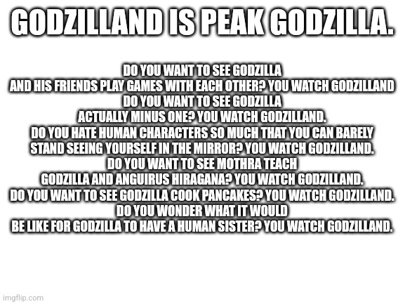 Blank White Template | DO YOU WANT TO SEE GODZILLA AND HIS FRIENDS PLAY GAMES WITH EACH OTHER? YOU WATCH GODZILLAND
DO YOU WANT TO SEE GODZILLA ACTUALLY MINUS ONE? YOU WATCH GODZILLAND.
DO YOU HATE HUMAN CHARACTERS SO MUCH THAT YOU CAN BARELY STAND SEEING YOURSELF IN THE MIRROR? YOU WATCH GODZILLAND.
DO YOU WANT TO SEE MOTHRA TEACH GODZILLA AND ANGUIRUS HIRAGANA? YOU WATCH GODZILLAND.
DO YOU WANT TO SEE GODZILLA COOK PANCAKES? YOU WATCH GODZILLAND.
DO YOU WONDER WHAT IT WOULD BE LIKE FOR GODZILLA TO HAVE A HUMAN SISTER? YOU WATCH GODZILLAND. GODZILLAND IS PEAK GODZILLA. | image tagged in blank white template | made w/ Imgflip meme maker