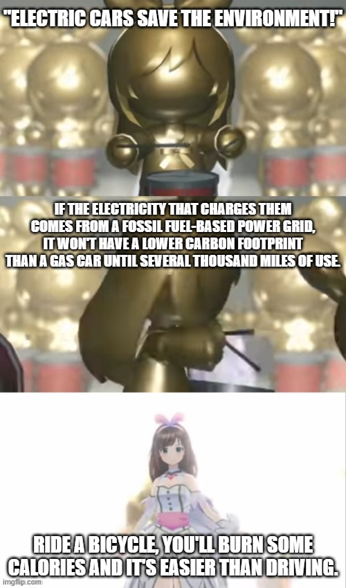 random ahh environmentalist rant with kizuna ai vtuber conference intro or something | "ELECTRIC CARS SAVE THE ENVIRONMENT!"; IF THE ELECTRICITY THAT CHARGES THEM COMES FROM A FOSSIL FUEL-BASED POWER GRID, IT WON'T HAVE A LOWER CARBON FOOTPRINT THAN A GAS CAR UNTIL SEVERAL THOUSAND MILES OF USE. RIDE A BICYCLE, YOU'LL BURN SOME CALORIES AND IT'S EASIER THAN DRIVING. | image tagged in kizuna ai entrance,memes,electric car,tesla,global warming,pollution | made w/ Imgflip meme maker