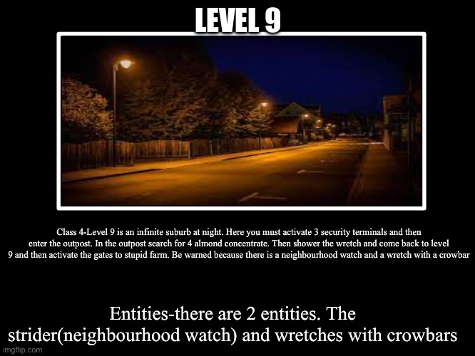 All Endings | LEVEL 9; Class 4-Level 9 is an infinite suburb at night. Here you must activate 3 security terminals and then enter the outpost. In the outpost search for 4 almond concentrate. Then shower the wretch and come back to level 9 and then activate the gates to stupid farm. Be warned because there is a neighbourhood watch and a wretch with a crowbar; Entities-there are 2 entities. The strider(neighbourhood watch) and wretches with crowbars | image tagged in all endings | made w/ Imgflip meme maker