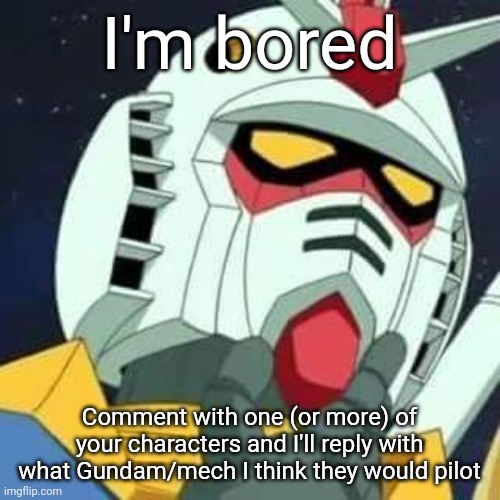 Please note that the Gundams I pick will be mostly limited to what I've built, and my knowledge of the anime is VERY limited. | I'm bored; Comment with one (or more) of your characters and I'll reply with what Gundam/mech I think they would pilot | image tagged in gundam | made w/ Imgflip meme maker