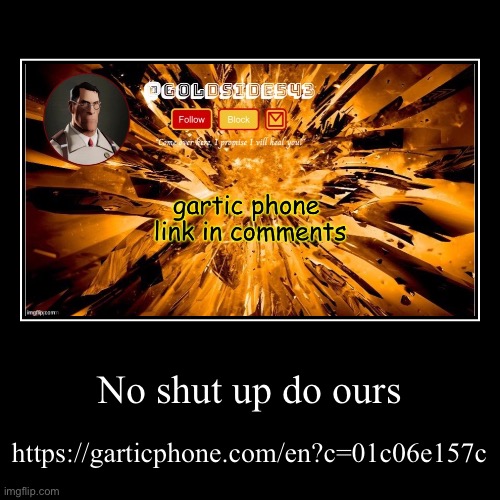No shut up do ours | https://garticphone.com/en?c=01c06e157c | image tagged in funny,demotivationals | made w/ Imgflip demotivational maker
