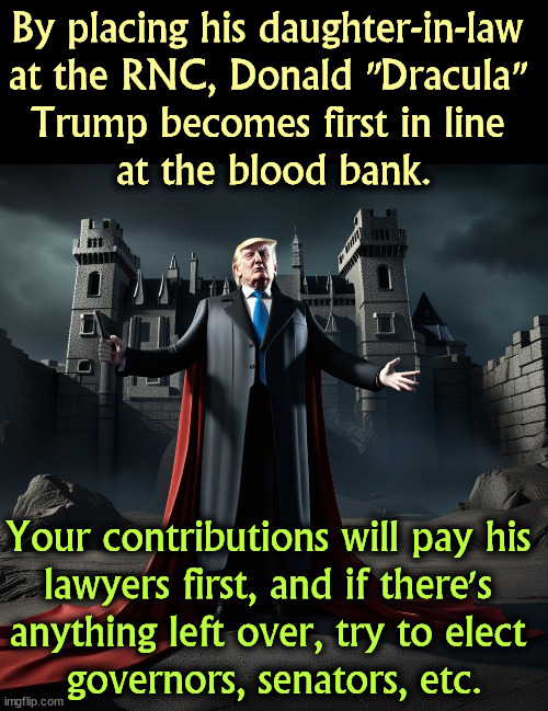 By placing his daughter-in-law 
at the RNC, Donald "Dracula" 
Trump becomes first in line 
at the blood bank. Your contributions will pay his 
lawyers first, and if there's 
anything left over, try to elect 
governors, senators, etc. | image tagged in trump,rnc,dracula,selfish,campaign | made w/ Imgflip meme maker