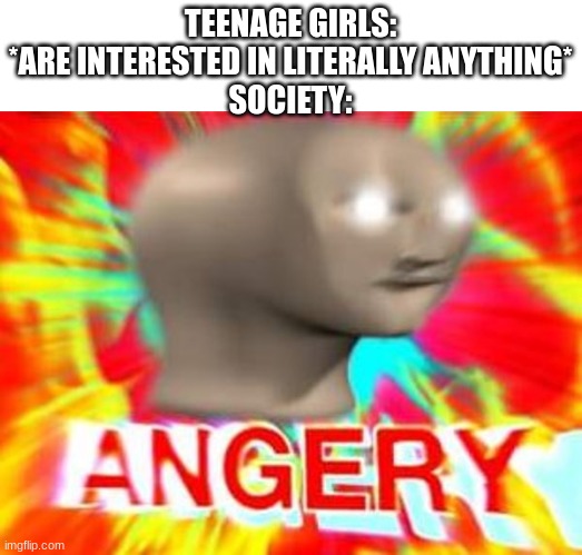 Surreal Angery | TEENAGE GIRLS: *ARE INTERESTED IN LITERALLY ANYTHING*
SOCIETY: | image tagged in surreal angery | made w/ Imgflip meme maker