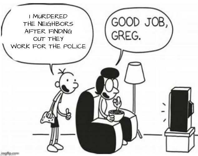 Good job, greg | I MURDERED THE NEIGHBORS AFTER FINDING OUT THEY WORK FOR THE POLICE | image tagged in good job greg | made w/ Imgflip meme maker