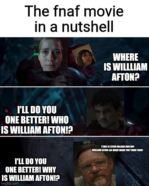 i'm out of title ideas just look at the meme you quirky animatronic | The fnaf movie in a nutshell; WHERE IS WILLLIAM AFTON? I'LL DO YOU ONE BETTER! WHO IS WILLIAM AFTON!? (THIS IS STEVE RALGAN AND NOT WILLIAM AFTON LOL WHAT MADE YOU THINK THAT); I'LL DO YOU ONE BETTER! WHY IS WILLIAM AFTON!? | image tagged in gamora where who and why | made w/ Imgflip meme maker