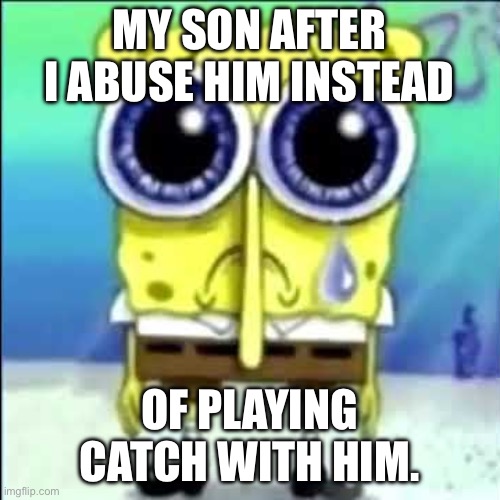 Sad Spongebob | MY SON AFTER I ABUSE HIM INSTEAD; OF PLAYING CATCH WITH HIM. | image tagged in sad spongebob | made w/ Imgflip meme maker