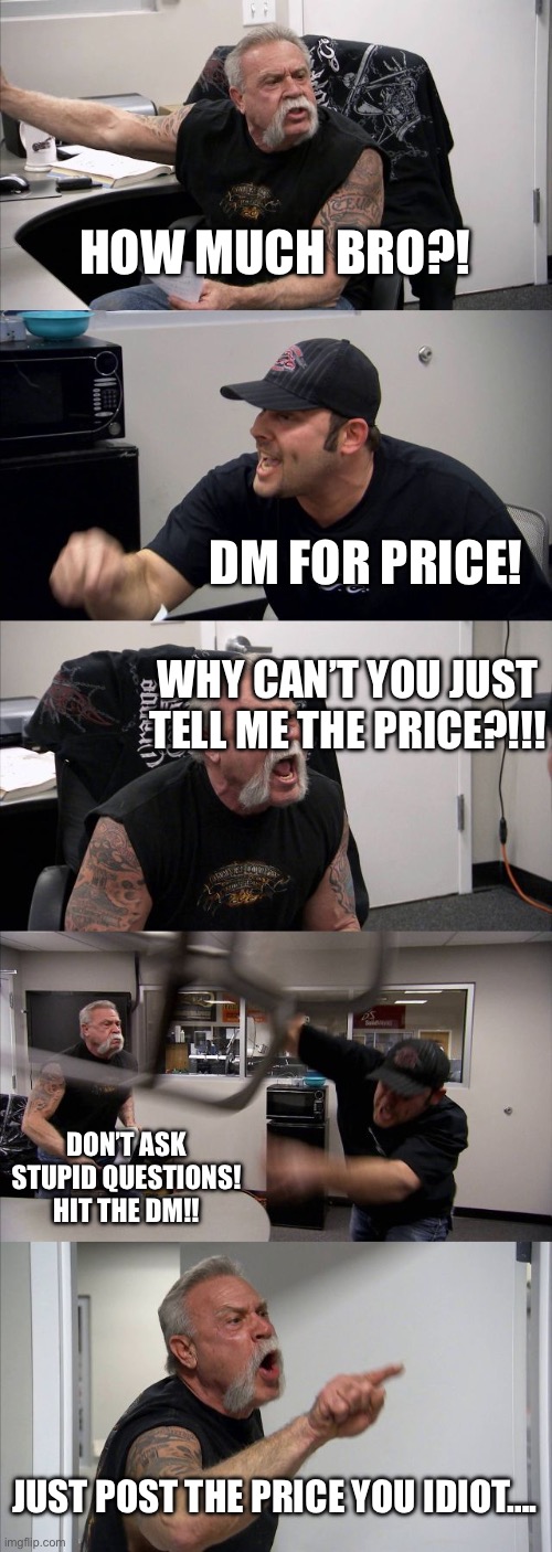 American Chopper Argument | HOW MUCH BRO?! DM FOR PRICE! WHY CAN’T YOU JUST TELL ME THE PRICE?!!! DON’T ASK STUPID QUESTIONS! HIT THE DM!! JUST POST THE PRICE YOU IDIOT…. | image tagged in memes,american chopper argument | made w/ Imgflip meme maker