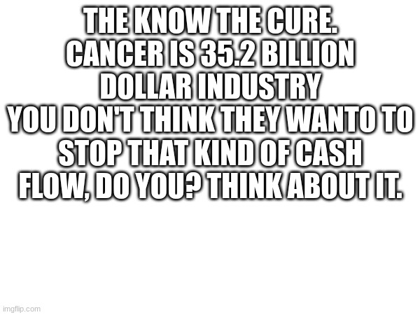 I told no lie. | THE KNOW THE CURE.
CANCER IS 35.2 BILLION DOLLAR INDUSTRY
YOU DON'T THINK THEY WANTO TO STOP THAT KIND OF CASH FLOW, DO YOU? THINK ABOUT IT. | image tagged in they know the cure | made w/ Imgflip meme maker