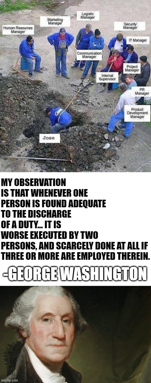 single worker digging hole memes problems with modern education | MY OBSERVATION IS THAT WHENEVER ONE PERSON IS FOUND ADEQUATE TO THE DISCHARGE OF A DUTY... IT IS WORSE EXECUTED BY TWO PERSONS, AND SCARCELY DONE AT ALL IF 
THREE OR MORE ARE EMPLOYED THEREIN. -GEORGE WASHINGTON | image tagged in single worker digging hole,jose memes,business memes,modern education memes,modern business memes | made w/ Imgflip meme maker