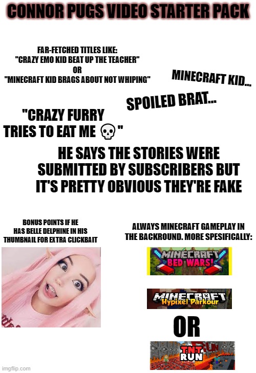 I'm mentioning him because Burdie is in the same discord group as him | CONNOR PUGS VIDEO STARTER PACK; FAR-FETCHED TITLES LIKE:

''CRAZY EMO KID BEAT UP THE TEACHER''
OR
''MINECRAFT KID BRAGS ABOUT NOT WHIPING"; MINECRAFT KID... SPOILED BRAT... ''CRAZY FURRY TRIES TO EAT ME 💀''; HE SAYS THE STORIES WERE SUBMITTED BY SUBSCRIBERS BUT IT'S PRETTY OBVIOUS THEY'RE FAKE; BONUS POINTS IF HE HAS BELLE DELPHINE IN HIS THUMBNAIL FOR EXTRA CLICKBAIT; ALWAYS MINECRAFT GAMEPLAY IN THE BACKROUND. MORE SPESIFICALLY:; OR | image tagged in starter pack,memes | made w/ Imgflip meme maker